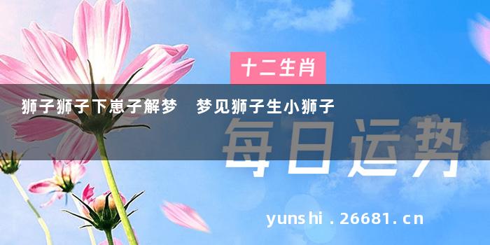 狮子狮子下崽子解梦 梦见狮子生小狮子